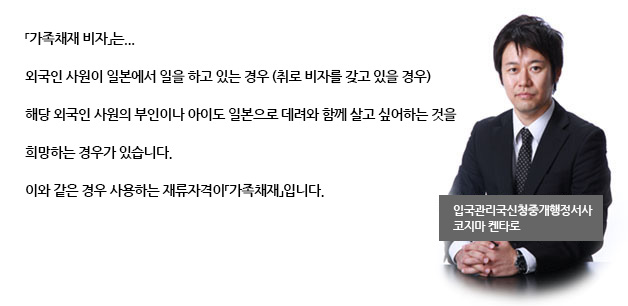 「가족채재 비자」는...
외국인 사원이 일본에서 일을 하고 있는 경우 (취로 비자를 갖고 있을 경우)
해당 외국인 사원의 부인이나 아이도 일본으로 데려와 함께 살고 싶어하는 것을 희망하는 경우가 있습니다.
이와 같은 경우 사용하는 재류자격이「가족채재」입니다.

입국관리국신청중개행정서사
코지마캔타로
