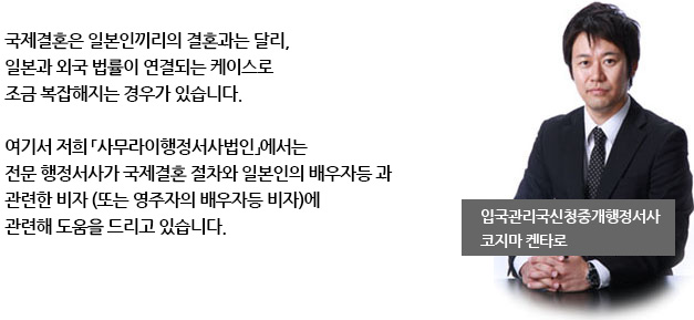 국제결혼은 일본인끼리의 결혼과는 달리, 
일본과 외국 법률이 연결되는 케이스로 
조금 복잡해지는 경우가 있습니다.

여기서 저희 「사무라이행정서사법인」에서는 
전문 행정서사가 국제결혼 절차와 일본인의 배우자등 과 
관련한 비자 (또는 영주자의 배우자등 비자)에 
관련해 도움을 드리고 있습니다.
