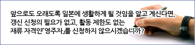 앞으로도 오래도록 일본에 생활하게 될 것임을 알고 계신다면, 갱신 신청의 필요가 없고, 활동 제한도 없는 재류 자격인「영주자」를 신청하지 않으시겠습니까?