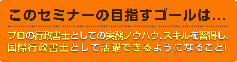 この講座で目指すゴールは・・・■プロの行政書士としての実務ノウハウ、スキルを習得し、国際行政書士として活躍できるようになること！